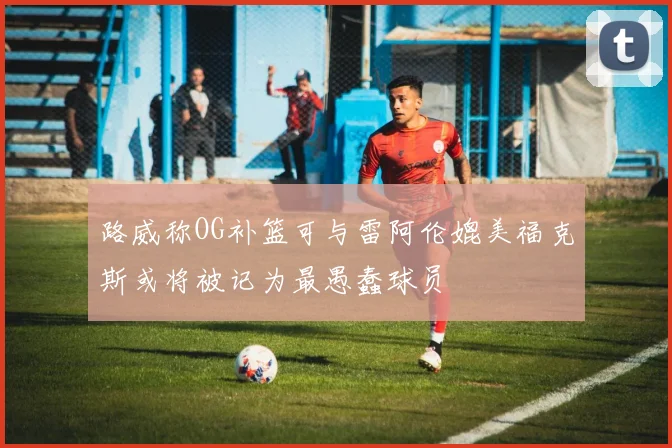 路威称OG补篮可与雷阿伦媲美福克斯或将被记为最愚蠢球员