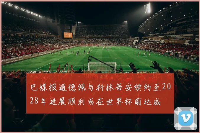 巴媒报道德佩与科林蒂安续约至2028年进展顺利或在世界杯前达成