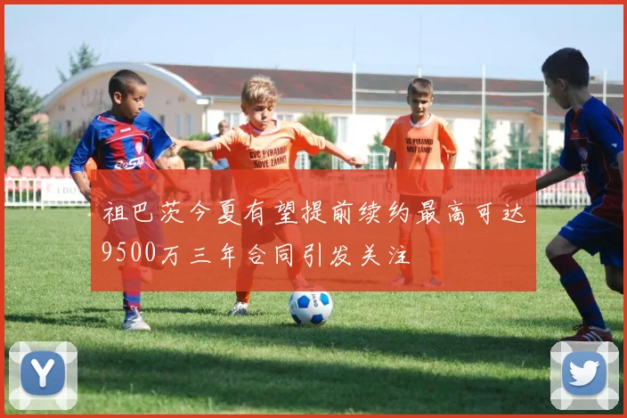 祖巴茨今夏有望提前续约最高可达9500万三年合同引发关注