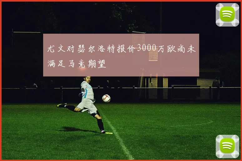 尤文对瑟尔洛特报价3000万欧尚未满足马竞期望