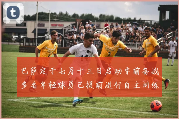 巴萨定于七月十三日启动季前备战多名年轻球员已提前进行自主训练