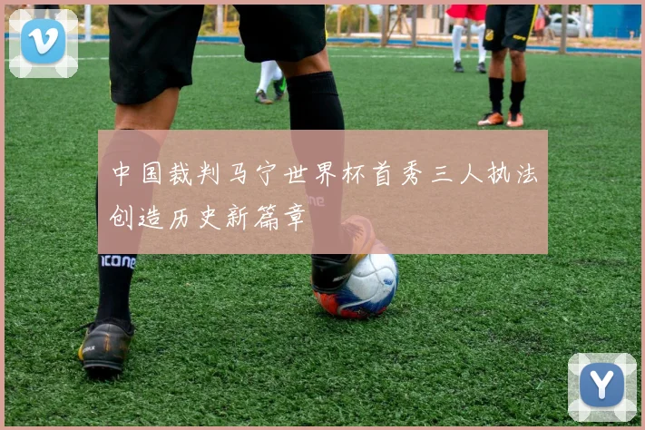 中国裁判马宁世界杯首秀三人执法创造历史新篇章