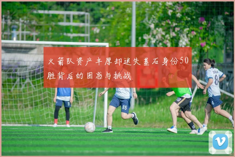 火箭队资产丰厚却迷失基石身份50胜背后的困惑与挑战