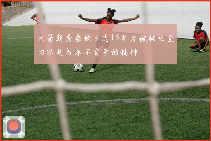 火箭新秀桑顿立志15年后被铭记全力以赴与永不言弃的精神