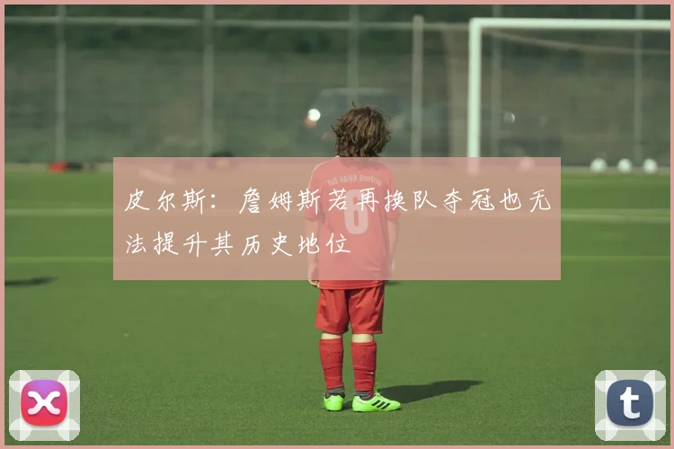 皮尔斯：詹姆斯若再换队夺冠也无法提升其历史地位