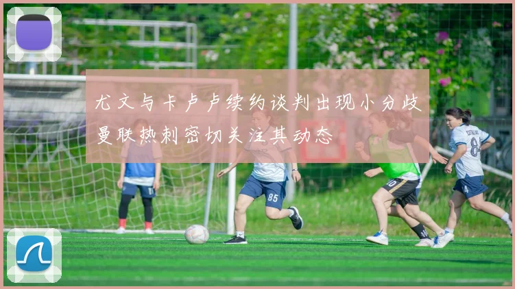 尤文与卡卢卢续约谈判出现小分歧曼联热刺密切关注其动态