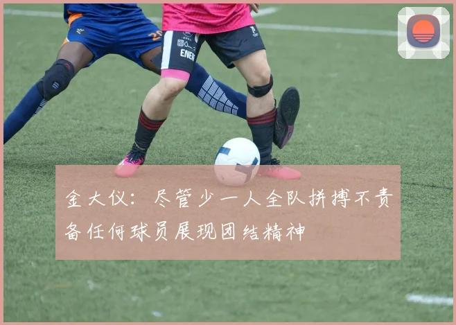 金大仪：尽管少一人全队拼搏不责备任何球员展现团结精神