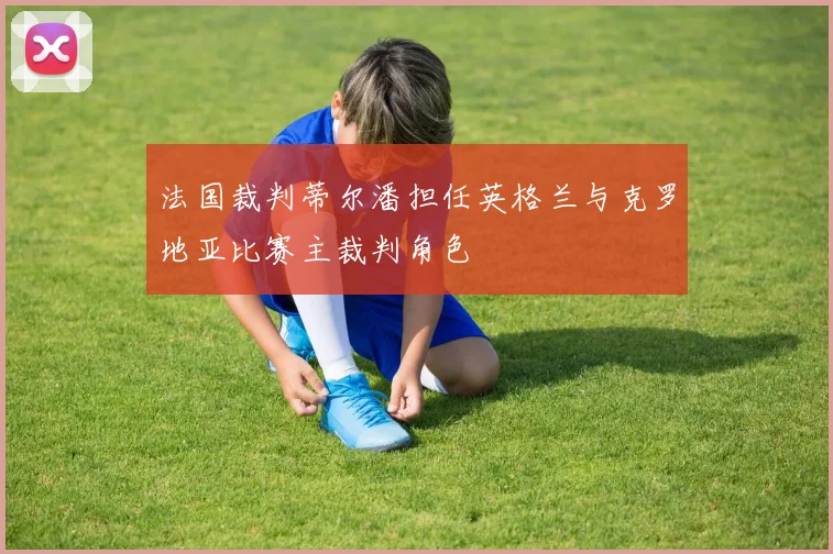 法国裁判蒂尔潘担任英格兰与克罗地亚比赛主裁判角色