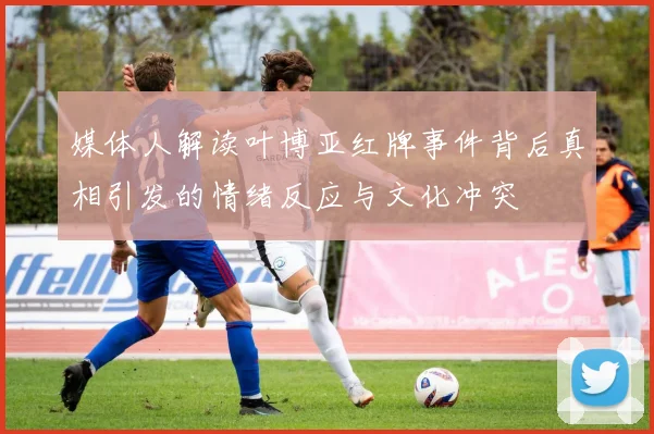 媒体人解读叶博亚红牌事件背后真相引发的情绪反应与文化冲突