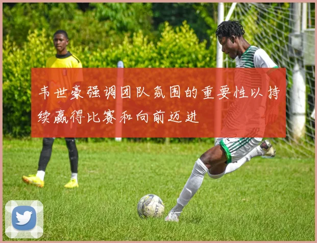 韦世豪强调团队氛围的重要性以持续赢得比赛和向前迈进