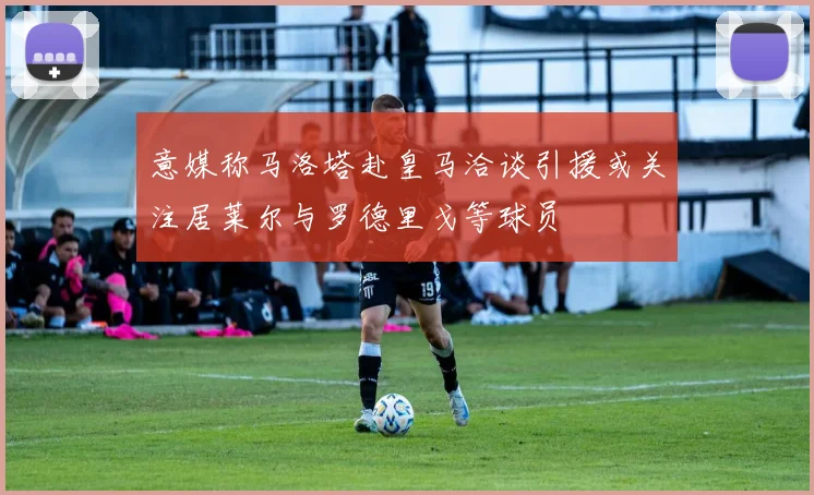 意媒称马洛塔赴皇马洽谈引援或关注居莱尔与罗德里戈等球员