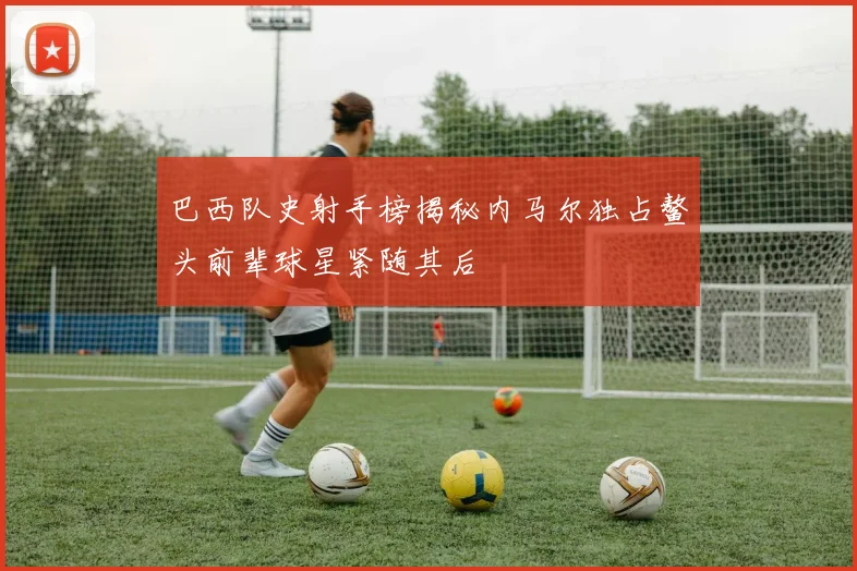 巴西队史射手榜揭秘内马尔独占鳌头前辈球星紧随其后