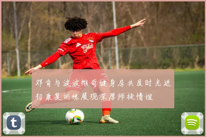 邓肯与波波维奇健身房共度时光进行康复训练展现深厚师徒情谊
