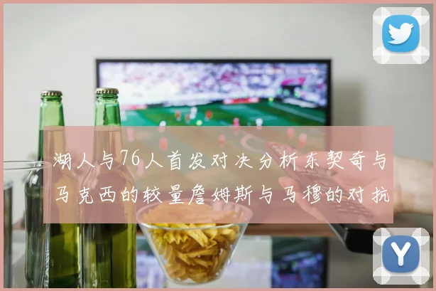 湖人与76人首发对决分析东契奇与马克西的较量詹姆斯与马穆的对抗大帝与凯斯勒的比拼