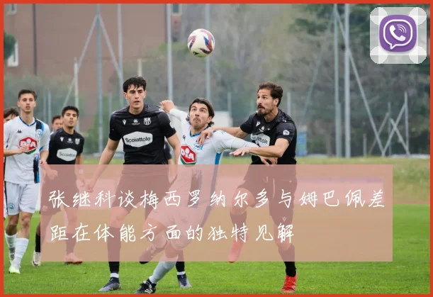 张继科谈梅西罗纳尔多与姆巴佩差距在体能方面的独特见解