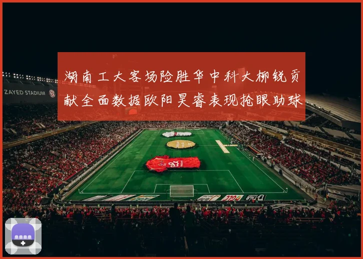 湖南工大客场险胜华中科大柳锐贡献全面数据欧阳昊睿表现抢眼助球队取胜