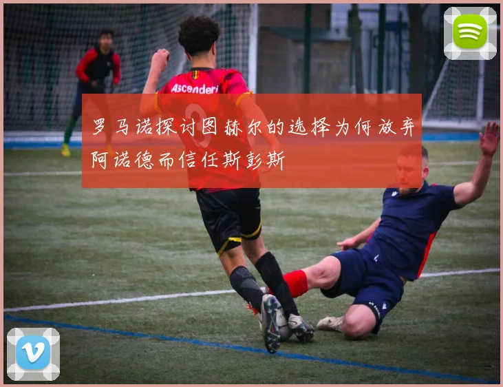 罗马诺探讨图赫尔的选择为何放弃阿诺德而信任斯彭斯