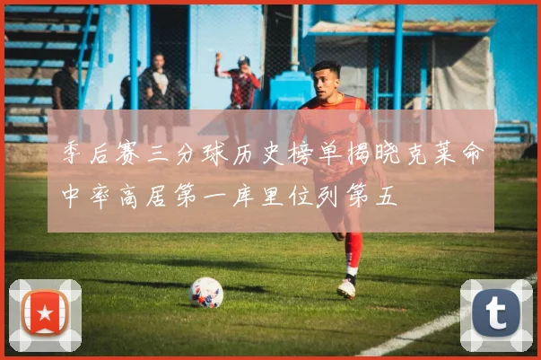 季后赛三分球历史榜单揭晓克莱命中率高居第一库里位列第五