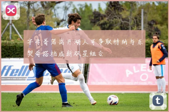 字母哥若离开湖人可争取特纳与东契奇搭档成新双星组合