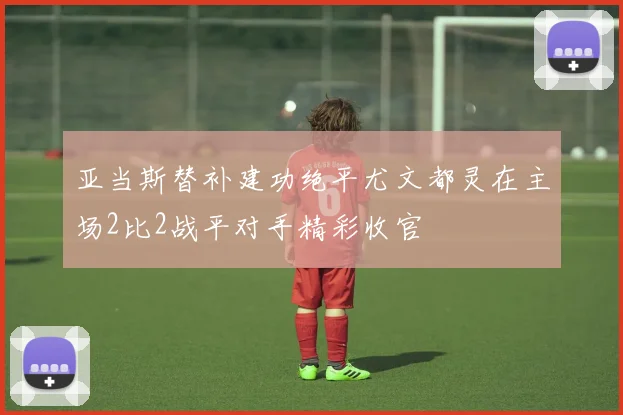 亚当斯替补建功绝平尤文都灵在主场2比2战平对手精彩收官