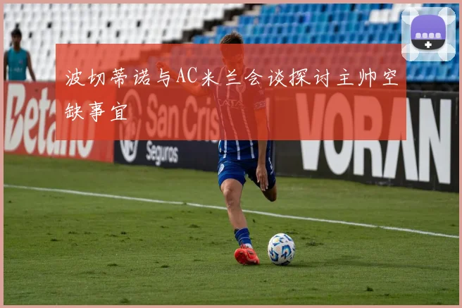 波切蒂诺与AC米兰会谈探讨主帅空缺事宜