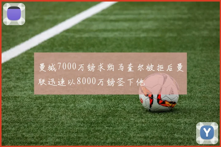 曼城7000万镑求购马奎尔被拒后曼联迅速以8000万镑签下他