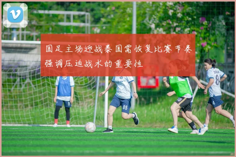国足主场迎战泰国需恢复比赛节奏强调压迫战术的重要性