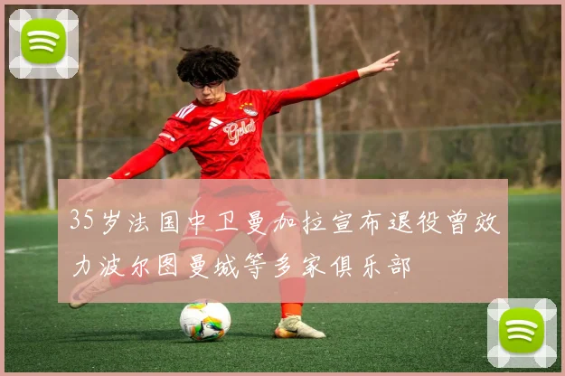 35岁法国中卫曼加拉宣布退役曾效力波尔图曼城等多家俱乐部